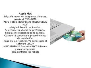 Apple Mac
Salga de todos los programas abiertos.
Inserte el DVD-ROM.
Abra el DVD-ROM “LEGO MINDSTORMS
NXT”
y haga doble clic en Instalar.
Seleccione su idioma de preferencia.
Siga las instrucciones de la pantalla.
Cuando se complete el procedimiento
de instalación,
haga clic en Finalizar. Ya puede usar el
software LEGO®
MINDSTORMS® Education NXT Software
y crear programas
para controlar los robots
 