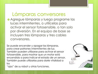 Lámparas conversores
 Agregue lámparas y luego programe las
luces intermitentes, o utilícelas para
activar el sensor fotosensible, o tan solo
por diversión. En el equipo de base se
incluyen tres lámparas y tres cables
conversores.
Se puede encender y apagar las lámparas,
para crear patrones intermitentes de luz.
También pueden utilizarse para activar el sensor
fotosensible, para mostrar que un motor está
encendido o para indicar el estado de un sensor.
También puede utilizarlas para darle vitalidad a
los
“ojos” de su robot u otras funciones.
 