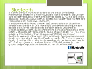 BluetoothEl icono Bluetooth muestra el estado actual de las conexiones
inalámbricas Bluetooth. Si no se visualiza el icono Bluetooth, el Bluetooth
está desactivado. El Bluetooth está activado pero su NXT no está visible
para otros dispositivos Bluetooth. El Bluetooth está activado y su NXT está
visible para otros dispositivos Bluetooth.
El Bluetooth está activado y su NXT está conectado a un dispositivo
Bluetooth.El Bluetooth es una tecnología de comunicación que hace
posible el envío y la recepción de datos sin cables. Utilizando las
funciones del Bluetooth, puede instalar una conexión inalámbrica entre
su NXT y otros dispositivos Bluetooth, como otras unidades NXT, teléfonos
móviles y ordenadores. Una vez que está instalada la conexión
Bluetooth, la puede utilizar para estas funciones: Descargar programas
desde su ordenador sin la utilización de un cable USB. Enviar programas
desde otros dispositivos además de su ordenador, incluyendo su propio
NXT. Enviar programas a varias unidades NXT individualmente o en
grupos. Un grupo puede contener hasta tres dispositivos NXT.
 