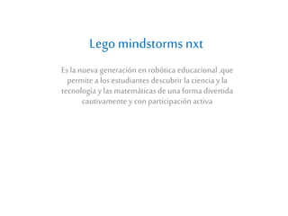 Lego mindstorms nxt 
Es la nueva generación en robótica educacional ,que 
permite a los estudiantes descubrir la ciencia y la 
tecnología y las matemáticas de una forma divertida 
cautivamente y con participación activa 
 