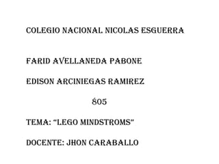 COLEGIO NACIONAL NICOLAS ESGUERRA
FARID AVELLANEDA PABONE
EDISON ARCINIEGAS RAMIREZ
805

TEMA: “LEGO MINDSTROMS”
DOCENTE: JHON CARABALLO

 