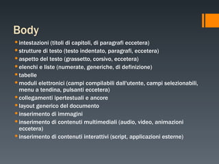 Body intestazioni (titoli di capitoli, di paragrafi eccetera) strutture di testo (testo indentato, paragrafi, eccetera) aspetto del testo (grassetto, corsivo, eccetera) elenchi e liste (numerate, generiche, di definizione) tabelle moduli elettronici (campi compilabili dall'utente, campi selezionabili, menu a tendina, pulsanti eccetera) collegamenti ipertestuali e ancore layout generico del documento inserimento di immagini inserimento di contenuti multimediali (audio, video, animazioni eccetera) inserimento di contenuti interattivi (script, applicazioni esterne) 