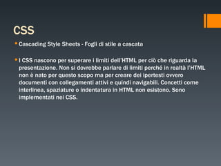 CSS Cascading Style Sheets - Fogli di stile a cascata I CSS nascono per superare i limiti dell’HTML per ciò che riguarda la presentazione. Non si dovrebbe parlare di limiti perché in realtà l’HTML non è nato per questo scopo ma per creare dei ipertesti ovvero documenti con collegamenti attivi e quindi navigabili. Concetti come interlinea, spaziature o indentatura in HTML non esistono. Sono implementati nei CSS. 