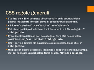 CSS regole generali L’utilizzo dei CSS vi permette di concentrarvi sulla struttura della pagina, individuare i blocchi prima di concentrarvi sulla forma. <link rel="stylesheet" type="text/css" href="stile.css"> Rel :  descrive il tipo di relazione tra il documento e il file collegato. E'  obbligatorio.  Type :  identifica il tipo di dati da collegare. Per i CSS l'unico valore possibile è  text/css . L'attributo è  obbligatorio . Href :  serve a definire l'URL assoluto o relativo del foglio di stile. E'  obbligatorio . Media :  con questo attributo si identifica il supporto (schermo, stampa, etc) cui applicare un particolare foglio di stile. Attributo  opzionale . 