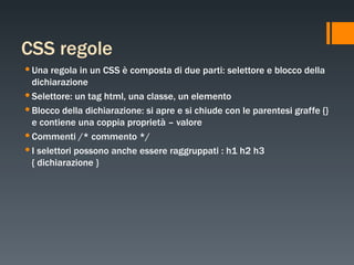 CSS regole Una regola in un CSS è composta di due parti: selettore e blocco della dichiarazione Selettore: un tag html, una classe, un elemento Blocco della dichiarazione: si apre e si chiude con le parentesi graffe {} e contiene una coppia proprietà – valore Commenti /* commento */ I selettori possono anche essere raggruppati : h1 h2 h3 { dichiarazione } 