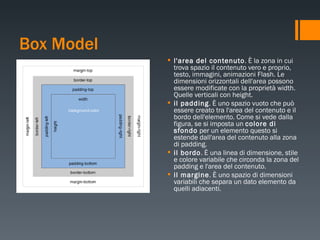 Box Model l'area del contenuto . È la zona in cui trova spazio il contenuto vero e proprio, testo, immagini, animazioni Flash. Le dimensioni orizzontali dell'area possono essere modificate con la proprietà width. Quelle verticali con height. il padding . È uno spazio vuoto che può essere creato tra l'area del contenuto e il bordo dell'elemento. Come si vede dalla figura, se si imposta un  colore di sfondo  per un elemento questo si estende dall'area del contenuto alla zona di padding. il bordo . È una linea di dimensione, stile e colore variabile che circonda la zona del padding e l'area del contenuto. il margine . È uno spazio di dimensioni variabili che separa un dato elemento da quelli adiacenti. 