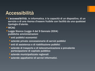Accessibilità L' accessibilità , in informatica, è la capacità di un dispositivo, di un servizio o di una risorsa d'essere fruibile con facilità da una qualsiasi tipologia d'utente. WCAG  Legge Stanca (Legge 4 del 9 Gennaio 2004) pubbliche amministrazioni enti pubblici economici aziende private concessionarie di servizi pubblici enti di assistenza e di riabilitazione pubblici aziende di trasporto e di telecomunicazione a prevalente partecipazione di capitale pubblico aziende municipalizzate regionali aziende appaltatrici di servizi informatici. 