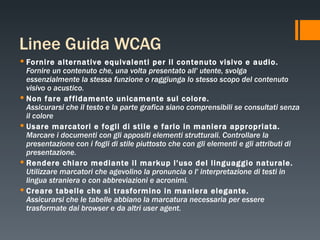Linee Guida WCAG Fornire alternative equivalenti per il contenuto visivo e audio. Fornire un contenuto che, una volta presentato all' utente, svolga essenzialmente la stessa funzione o raggiunga lo stesso scopo del contenuto visivo o acustico.   Non fare affidamento unicamente sul colore. Assicurarsi che il testo e la parte grafica siano comprensibili se consultati senza il colore   Usare marcatori e fogli di stile e farlo in maniera appropriata. Marcare i documenti con gli appositi elementi strutturali. Controllare la presentazione con i fogli di stile piuttosto che con gli elementi e gli attributi di presentazione.   Rendere chiaro mediante il markup l'uso del linguaggio naturale. Utilizzare marcatori che agevolino la pronuncia o l' interpretazione di testi in lingua straniera o con abbreviazioni e acronimi.   Creare tabelle che si trasformino in maniera elegante. Assicurarsi che le tabelle abbiano la marcatura necessaria per essere trasformate dai browser e da altri user agent.   