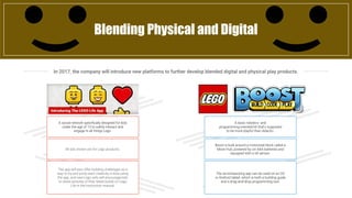 In 2017, the company will introduce new platforms to further develop blended digital and physical play products.
Blending Physical and Digital
A social network specifically designed for kids
under the age of 13 to safely interact and
engage in all things Lego.
All ads shown are for Lego products.
The app will also offer building challenges as a
way to try and jump-start creativity in kids using
the app, and new Lego sets will encourage kids
to share pictures of their latest builds on Lego
Life in the instruction manual.
A basic robotics- and
programming-oriented kit that’s supposed
to be more playful than didactic.
Boost is built around a motorized block called a
Move Hub, powered by six AAA batteries and
equipped with a tilt sensor.
The accompanying app can be used on an OS
or Android tablet, which is both a building guide
and a drag-and-drop programming tool.
 