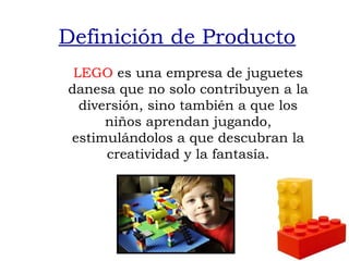 Definición de Producto
 LEGO es una empresa de juguetes
danesa que no solo contribuyen a la
  diversión, sino también a que los
      niños aprendan jugando,
estimulándolos a que descubran la
      creatividad y la fantasía.
 