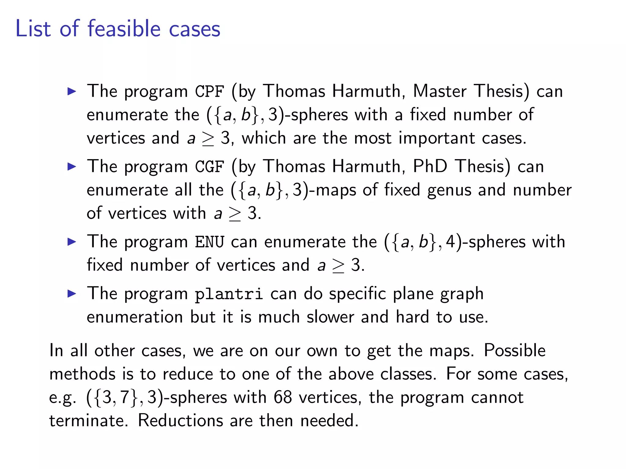 List of feasible cases
The program CPF (by Thomas Harmuth, Master Thesis) can
enumerate the ({a, b}, 3)-spheres with a ﬁxed number of
vertices and a ≥ 3, which are the most important cases.
The program CGF (by Thomas Harmuth, PhD Thesis) can
enumerate all the ({a, b}, 3)-maps of ﬁxed genus and number
of vertices with a ≥ 3.
The program ENU can enumerate the ({a, b}, 4)-spheres with
ﬁxed number of vertices and a ≥ 3.
The program plantri can do speciﬁc plane graph
enumeration but it is much slower and hard to use.
In all other cases, we are on our own to get the maps. Possible
methods is to reduce to one of the above classes. For some cases,
e.g. ({3, 7}, 3)-spheres with 68 vertices, the program cannot
terminate. Reductions are then needed.
 