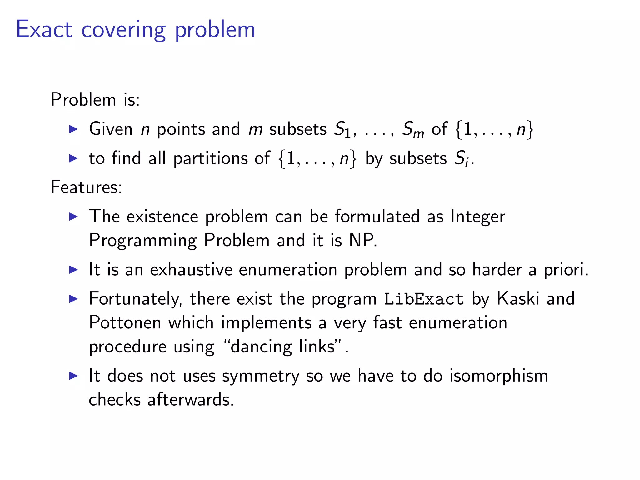 Exact covering problem
Problem is:
Given n points and m subsets S1, . . . , Sm of {1, . . . , n}
to ﬁnd all partitions of {1, . . . , n} by subsets Si .
Features:
The existence problem can be formulated as Integer
Programming Problem and it is NP.
It is an exhaustive enumeration problem and so harder a priori.
Fortunately, there exist the program LibExact by Kaski and
Pottonen which implements a very fast enumeration
procedure using “dancing links”.
It does not uses symmetry so we have to do isomorphism
checks afterwards.
 
