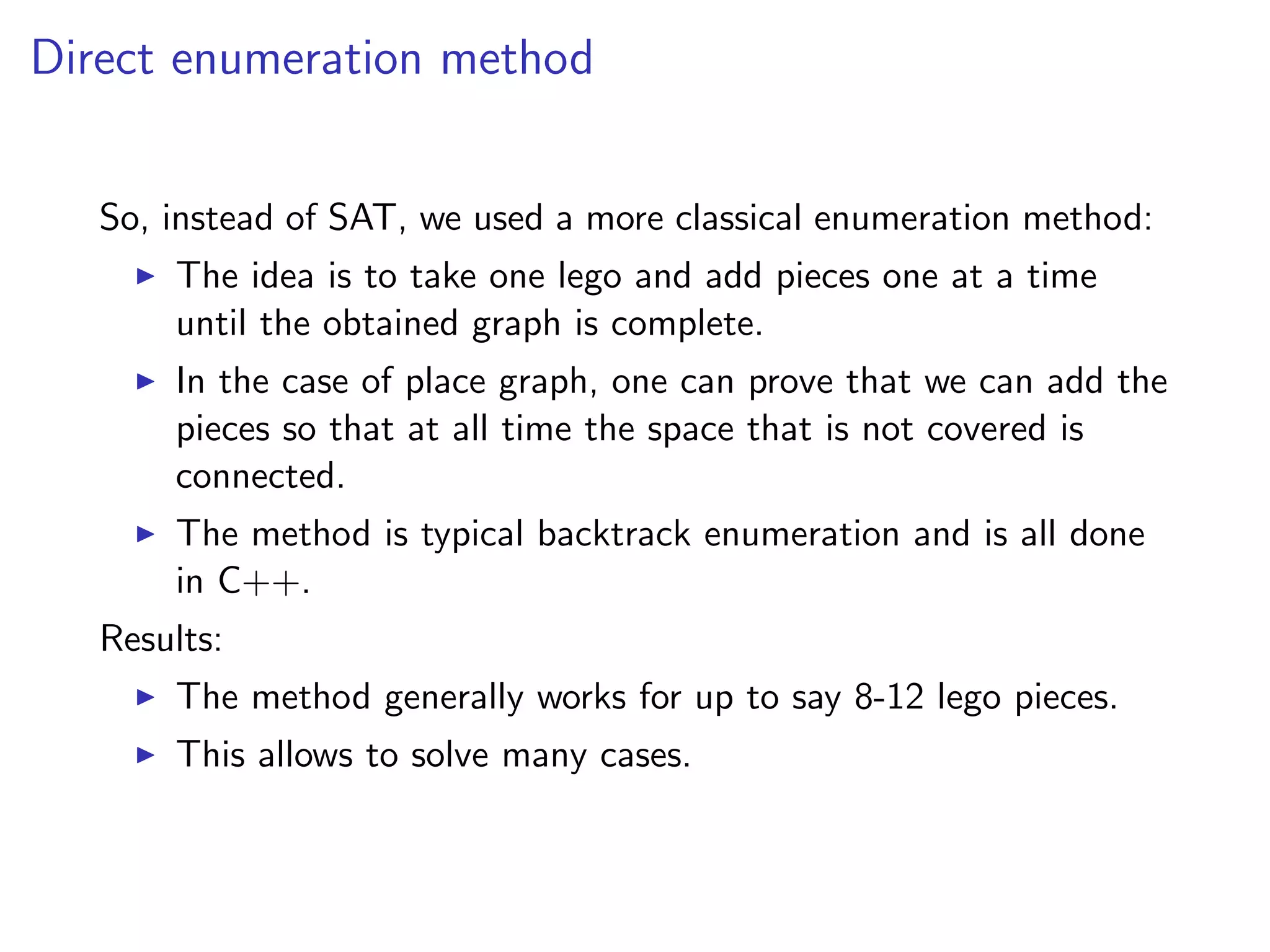 Direct enumeration method
So, instead of SAT, we used a more classical enumeration method:
The idea is to take one lego and add pieces one at a time
until the obtained graph is complete.
In the case of place graph, one can prove that we can add the
pieces so that at all time the space that is not covered is
connected.
The method is typical backtrack enumeration and is all done
in C++.
Results:
The method generally works for up to say 8-12 lego pieces.
This allows to solve many cases.
 