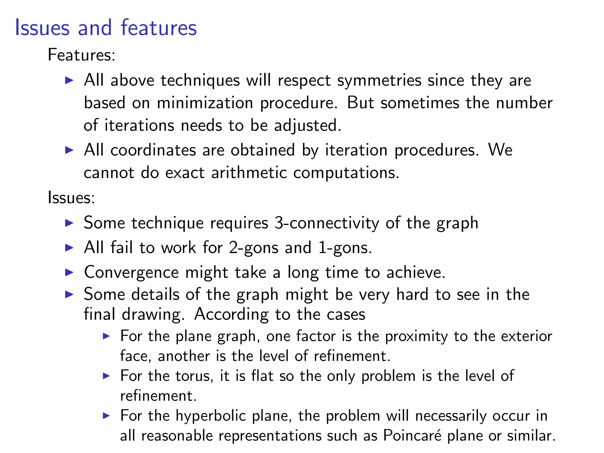 Issues and features
Features:
All above techniques will respect symmetries since they are
based on minimization procedure. But sometimes the number
of iterations needs to be adjusted.
All coordinates are obtained by iteration procedures. We
cannot do exact arithmetic computations.
Issues:
Some technique requires 3-connectivity of the graph
All fail to work for 2-gons and 1-gons.
Convergence might take a long time to achieve.
Some details of the graph might be very hard to see in the
ﬁnal drawing. According to the cases
For the plane graph, one factor is the proximity to the exterior
face, another is the level of reﬁnement.
For the torus, it is ﬂat so the only problem is the level of
reﬁnement.
For the hyperbolic plane, the problem will necessarily occur in
all reasonable representations such as Poincar´e plane or similar.
 
