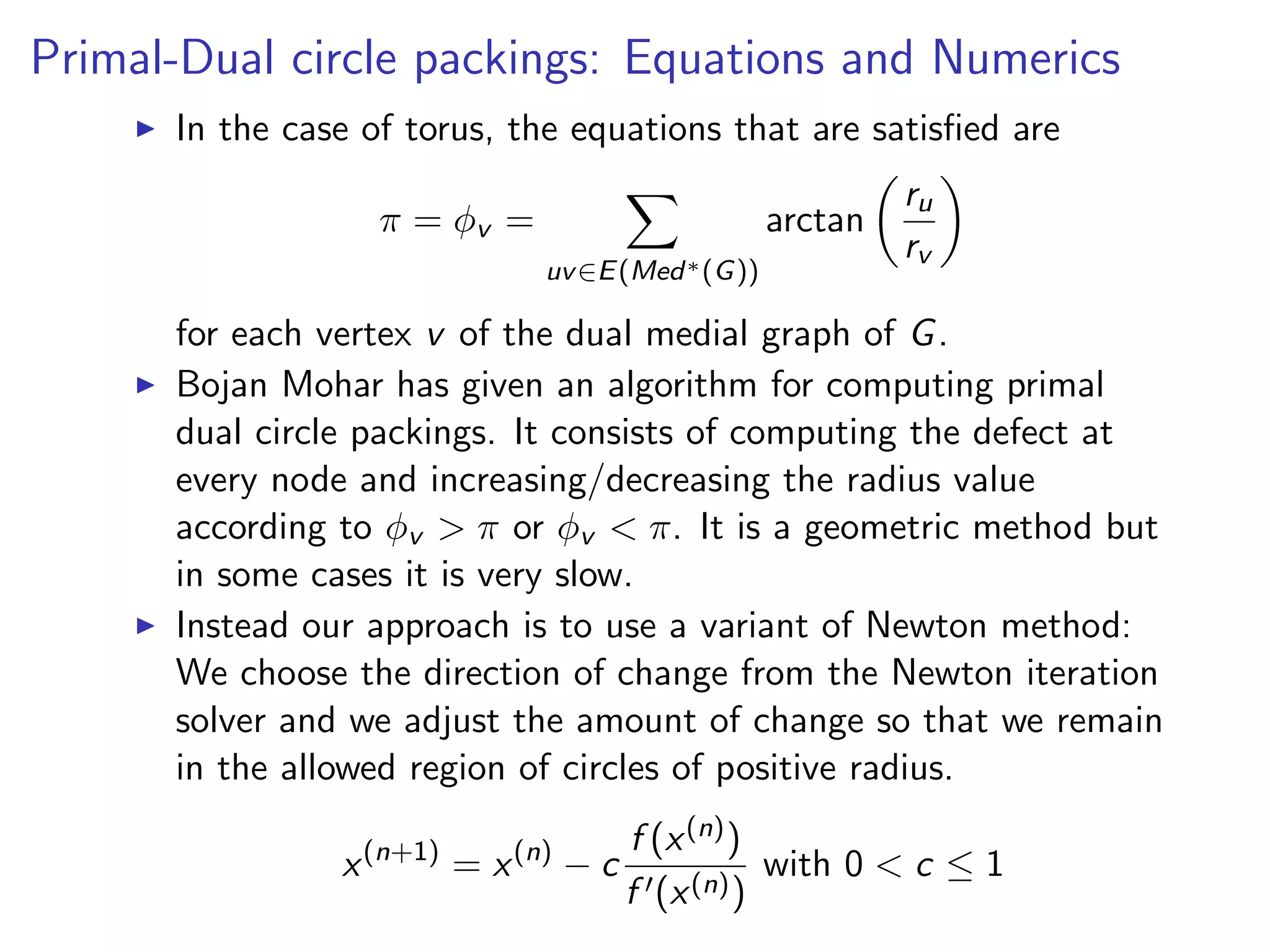 Primal-Dual circle packings: Equations and Numerics
In the case of torus, the equations that are satisﬁed are
π = φv =
uv∈E(Med∗(G))
arctan
ru
rv
for each vertex v of the dual medial graph of G.
Bojan Mohar has given an algorithm for computing primal
dual circle packings. It consists of computing the defect at
every node and increasing/decreasing the radius value
according to φv > π or φv < π. It is a geometric method but
in some cases it is very slow.
Instead our approach is to use a variant of Newton method:
We choose the direction of change from the Newton iteration
solver and we adjust the amount of change so that we remain
in the allowed region of circles of positive radius.
x(n+1)
= x(n)
− c
f (x(n))
f (x(n))
with 0 < c ≤ 1
 