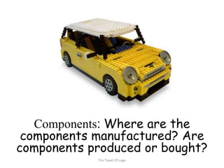 Components: Where are the
 components manufactured? Are
components produced or bought?
            The Travel Of Lego
 