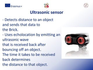 Ultrasonic sensor
- Detects distance to an object
and sends that data to
the Brick.
- Uses echolocation by emitting an
ultrasonic wave
that is received back after
bouncing off an object.
The time it takes to be received
back determines
the distance to that object.
 