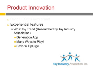 Product Innovation
   Build LEGO’s own brand
   Experiential features
       2012 Toy Trend (Researched by Toy Industry
        Association)
         Generation App
         Many Ways to Play!
         Save ‘n’ Splurge
 