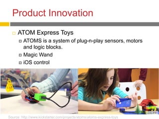 Product Innovation
     ATOM Express Toys
       ATOMS is a system of plug-n-play sensors, motors
        and logic blocks.
       Magic Wand

       iOS control




Source: http://www.kickstarter.com/projects/atoms/atoms-express-toys
 