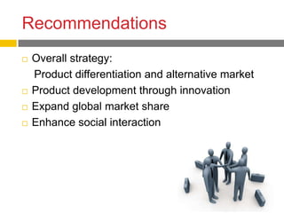 Recommendations
   Overall strategy:
    Product differentiation and alternative market
   Product development through innovation
   Expand global market share
   Enhance social interaction
 