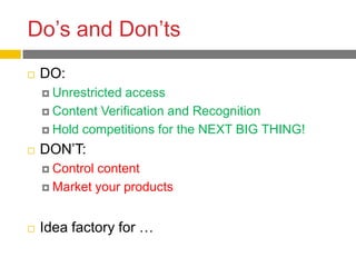 Do’s and Don’ts
   DO:
     Unrestricted access
     Content Verification and Recognition

     Hold competitions for the NEXT BIG THING!

   DON’T:
     Controlcontent
     Market your products



   Idea factory for …
 