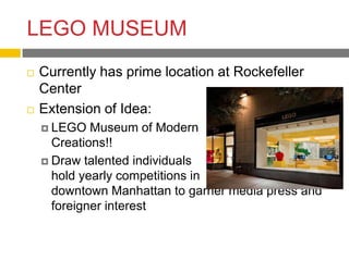 LEGO MUSEUM
   Currently has prime location at Rockefeller
    Center
   Extension of Idea:
     LEGO   Museum of Modern
      Creations!!
     Draw talented individuals
      hold yearly competitions in
      downtown Manhattan to garner media press and
      foreigner interest
 