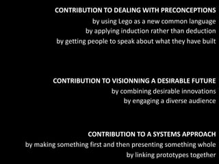 CONTRIBUTION TO DEALING WITH PRECONCEPTIONS
                      by using Lego as a new common language
                    by applying induction rather than deduction
          by getting people to speak about what they have built




         CONTRIBUTION TO VISIONNING A DESIRABLE FUTURE
                         by combining desirable innovations
                             by engaging a diverse audience



                   CONTRIBUTION TO A SYSTEMS APPROACH
by making something first and then presenting something whole
                                 by linking prototypes together
 