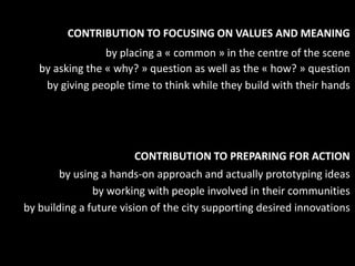 CONTRIBUTION TO FOCUSING ON VALUES AND MEANING
                 by placing a « common » in the centre of the scene
   by asking the « why? » question as well as the « how? » question
    by giving people time to think while they build with their hands




                       CONTRIBUTION TO PREPARING FOR ACTION
        by using a hands-on approach and actually prototyping ideas
               by working with people involved in their communities
by building a future vision of the city supporting desired innovations
 