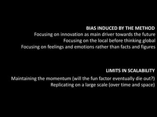 BIAS INDUCED BY THE METHOD
          Focusing on innovation as main driver towards the future
                        Focusing on the local before thinking global
    Focusing on feelings and emotions rather than facts and figures



                                            LIMITS IN SCALABILITY
Maintaining the momentum (will the fun factor eventually die out?)
                 Replicating on a large scale (over time and space)
 