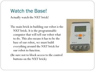 Watch the Base!
Actually watch the NXT brick!

The main brick in building our robot is the
  NXT brick. It is the programmable
  computer that will tell our robot what
  to do. This also means it has to be the
  base of our robot, we must build
  everything around the NXT brick for
  our robot to function.
(Be sure not to block access to the control
  buttons on the NXT brick)
 