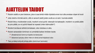 AJATTELUN TAIDOT
• Robotin sisällä on pieni tietokone, joka ei osaa tehdä mitään älykästä ennen kuin sille annetaan ohjeet eli koodi
• Jotta robotti ei törmää seiniin, sillä on sensorit (aistit) joiden avulla se voi esim. huomata esteitä
• Robotti liikkuu moottoreiden avulla, moottorit voivat pyöriä eteenpäin tai taaksepäin, moottorin voi pistää päälle
tai pois päältä, se voi pyöriä hitaasti tai nopeasti (miten käännytään?)
• Moottorit tarvitsevat sähköä toimiakseen, siksi robotissa on akku
• Robotin sensoreiden toiminnan voi ymmärtää fysiikan ilmiöiden kautta:
• Ultraäänisensori toimii kuin lepakko tai kaikuluotain
• Valosensori perustuu siihen miten eri väriset pinnat heijastavat valoa
• Tieto ja käskyt siirtyvät johtoja pitkin (toimii kuin hermosto)
 
