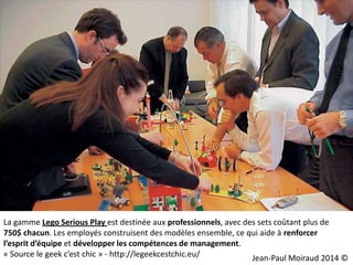 La gamme Lego Serious Play est destinée aux professionnels, avec des sets coûtant plus de
750$ chacun. Les employés construisent des modèles ensemble, ce qui aide à renforcer
l’esprit d’équipe et développer les compétences de management.
« Source le geek c’est chic » - http://legeekcestchic.eu/
Jean-Paul Moiraud 2014 ©

 