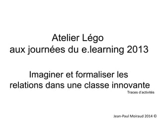 Atelier Légo
aux journées du e.learning 2013
Imaginer et formaliser les
relations dans une classe innovante
Traces d’activités

Jean-Paul Moiraud 2014 ©

 