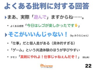 よくある批判に対する回答
‣まあ、実際「遊んで」ますからね……。
• よくある感想「今日はレゴが楽しかったです✋」
‣そこがいいんじゃない！（by みうらじゅん）
•「仕事」だと個人差がある（具体的すぎる）
•「ゲーム」という共通体験のほうが学びやすい
• タモリ「真剣にやれよ！仕事じゃねぇんだぞ！」（要出典）
22
 