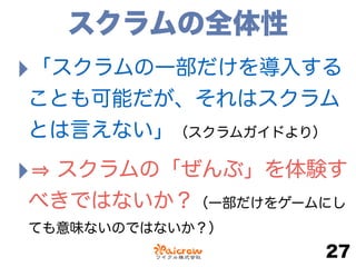 スクラムの全体性
‣「スクラムの一部だけを導入する
ことも可能だが、それはスクラム
とは言えない」（スクラムガイドより）
‣ スクラムの「ぜんぶ」を体験す
べきではないか？（一部だけをゲームにし
ても意味ないのではないか？）
27
 