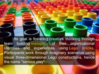Its goal is fostering creative thinking through 
team building metaphors of their organizational 
identities and experiences using Lego bricks. 
Participants work through imaginary scenarios using 
visual three-dimensional Lego constructions, hence 
the name "serious play". 
 