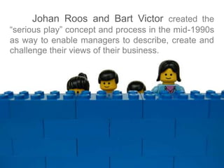Johan Roos and Bart Victor created the 
“serious play” concept and process in the mid-1990s 
as way to enable managers to describe, create and 
challenge their views of their business. 
 