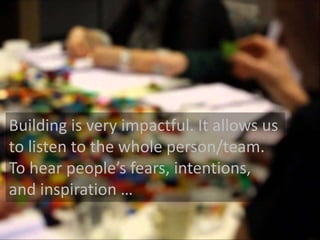 Building is very impactful. It allows us 
to listen to the whole person/team. 
To hear people’s fears, intentions, 
and inspiration … 
 