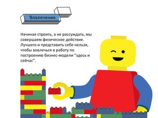 Начиная	
  строить,	
  а	
  не	
  рассуждать,	
  мы	
  
совершаем	
  физическое	
  действие.	
  	
  
Лучшего	
  и	
  представить	
  себе	
  нельзя,	
  
чтобы	
  вовлечься	
  в	
  работу	
  по	
  
построению	
  бизнес-­‐модели	
  “здесь	
  и	
  
сейчас”.	
  
 