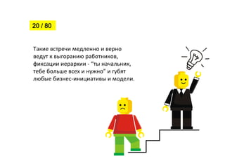 Такие	
  встречи	
  медленно	
  и	
  верно	
  
ведут	
  к	
  выгоранию	
  работников,	
  
фиксации	
  иерархии	
  -­‐	
  “ты	
  начальник,	
  
тебе	
  больше	
  всех	
  и	
  нужно”	
  и	
  губят	
  
любые	
  бизнес-­‐инициативы	
  и	
  модели.
20 / 80
 