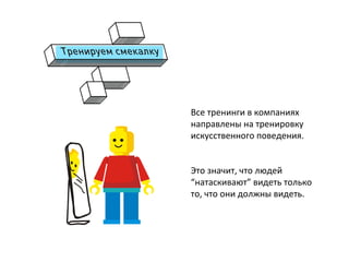  
Все	
  тренинги	
  в	
  компаниях	
  
направлены	
  на	
  тренировку	
  
искусственного	
  поведения.	
  
	
  
	
  
Это	
  значит,	
  что	
  людей	
  
“натаскивают”	
  видеть	
  только	
  
то,	
  что	
  они	
  должны	
  видеть.	
  
	
  
	
  
 
