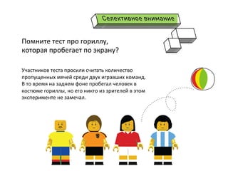  
Участников	
  теста	
  просили	
  считать	
  количество	
  
пропущенных	
  мячей	
  среди	
  двух	
  игравших	
  команд.	
  
В	
  то	
  время	
  на	
  заднем	
  фоне	
  пробегал	
  человек	
  в	
  
костюме	
  гориллы,	
  но	
  его	
  никто	
  из	
  зрителей	
  в	
  этом	
  
эксперименте	
  не	
  замечал.	
  
	
  
	
  
Помните	
  тест	
  про	
  гориллу,	
  
которая	
  пробегает	
  по	
  экрану?	
  	
  
 