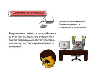  
Результатом	
  становится	
  потеря	
  бизнеса	
  
за	
  счет	
  невнимательного	
  отношения	
  к	
  
быстро	
  меняющимся	
  обстоятельствам,	
  
на	
  которые	
  нас	
  “не	
  научили	
  обращать	
  
внимание”.	
  
	
  
	
  
	
  
Селективное	
  внимание	
  в	
  
бизнесе	
  приводит	
  к	
  
плачевным	
  последствиям.	
  
 