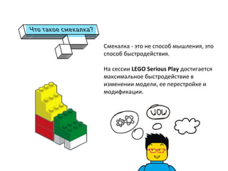 Смекалка	
  -­‐	
  это	
  не	
  способ	
  мышления,	
  это	
  
способ	
  быстродействия.	
  
	
  
На	
  сессии	
  LEGO	
  Serious	
  Play	
  достигается	
  
максимальное	
  быстродействие	
  в	
  
изменении	
  модели,	
  ее	
  перестройке	
  и	
  
модификации.	
  	
  
	
  
	
  
	
  
 