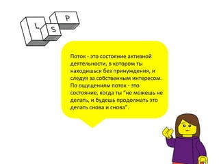 Поток	
  -­‐	
  это	
  состояние	
  активной	
  
деятельности,	
  в	
  котором	
  ты	
  
находишься	
  без	
  принуждения,	
  и	
  
следуя	
  за	
  собственным	
  интересом.	
  
По	
  ощущениям	
  поток	
  -­‐	
  это	
  
состояние,	
  когда	
  ты	
  “не	
  можешь	
  не	
  
делать,	
  и	
  будешь	
  продолжать	
  это	
  
делать	
  снова	
  и	
  снова”.	
  
	
  
	
  
 