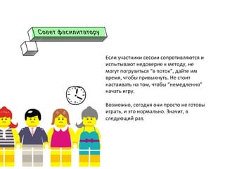 Если	
  участники	
  сессии	
  сопротивляются	
  и	
  
испытывают	
  недоверие	
  к	
  методу,	
  не	
  
могут	
  погрузиться	
  “в	
  поток”,	
  дайте	
  им	
  
время,	
  чтобы	
  привыкнуть.	
  Не	
  стоит	
  
настаивать	
  на	
  том,	
  чтобы	
  “немедленно”	
  
начать	
  игру.	
  
	
  
Возможно,	
  сегодня	
  они	
  просто	
  не	
  готовы	
  
играть,	
  и	
  это	
  нормально.	
  Значит,	
  в	
  
следующий	
  раз.	
  
	
  
 