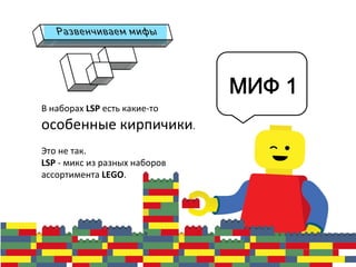 В	
  наборах	
  LSP	
  есть	
  какие-­‐то	
  
особенные	
  кирпичики.	
  	
  
	
  
Это	
  не	
  так.	
  	
  
LSP	
  -­‐	
  микс	
  из	
  разных	
  наборов	
  
ассортимента	
  LEGO.	
  
	
  
	
  
МИФ 1
 