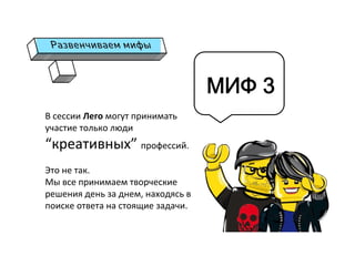 В	
  сессии	
  Лего	
  могут	
  принимать	
  
участие	
  только	
  люди	
  
“креативных”	
  профессий.	
  
	
  
Это	
  не	
  так.	
  	
  
Мы	
  все	
  принимаем	
  творческие	
  
решения	
  день	
  за	
  днем,	
  находясь	
  в	
  
поиске	
  ответа	
  на	
  стоящие	
  задачи.	
  
	
  
	
  
МИФ 3
 