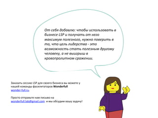 От	
  себя	
  добавлю:	
  чтобы	
  использовать	
  в	
  
бизнесе	
  LSP	
  и	
  получать	
  от	
  него	
  
максимум	
  полезного,	
  нужно	
  поверить	
  в	
  
то,	
  что	
  цель	
  лидерства	
  -­‐	
  это	
  
возможность	
  стать	
  полезным	
  другому	
  
человеку,	
  а	
  не	
  выигрыш	
  в	
  
кровопролитном	
  сражении.	
  
	
  
	
  
 
Заказать	
  сессию	
  LSP	
  для	
  своего	
  бизнеса	
  вы	
  можете	
  у	
  
нашей	
  команды	
  фасилитаторов	
  Wonderfull
wonder-­‐full.ru.	
  
	
  
Просто	
  отправьте	
  нам	
  письмо	
  на	
  
wonderfull.lab@gmail.com	
  	
  и	
  мы	
  обсудим	
  вашу	
  задачу! 
 
