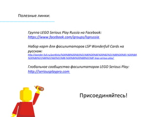 Полезные	
  линки:	
  
	
  
Группа	
  LEGO	
  Serious	
  Play	
  Russia	
  на	
  Facebook:	
  	
  
hSps://www.facebook.com/groups/lsprussia	
  
	
  
Набор	
  карт	
  для	
  фасилитаторов	
  LSP	
  Wonderfull	
  Cards	
  на	
  
русском:	
  	
  	
  
hSp://wonder-­‐full.ru/portolio/%D0%B8%D0%B3%D1%80%D0%BE%D0%B2%D1%8B%D0%B5-­‐%D0%BA
%D0%B0%D1%80%D1%82%D1%8B-­‐%D0%B4%D0%BB%D1%8F-­‐lego-­‐serious-­‐play/	
  	
  
	
  
Глобальное	
  сообщество	
  фасилитаторов	
  LEGO	
  Serious	
  Play:	
  
hSp://seriousplaypro.com	
  	
  
	
  
	
  
	
  
	
  
	
  
	
  
	
  
	
  
	
  
 
Присоединяйтесь! 
 